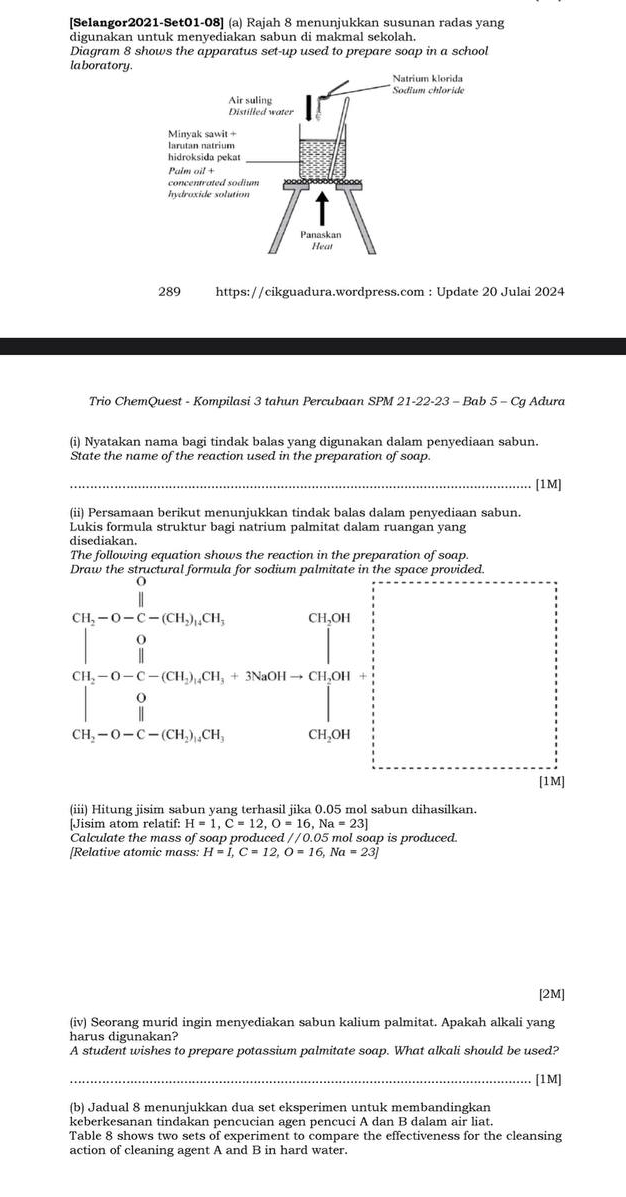 [Selangor2021-Set01-08] (a) Rajah 8 menunjukkan susunan radas yang
digunakan untuk menyediakan sabun di makmal sekolah.
Diagram 8 shows the apparatus set-up used to prepare soap in a school
laboratory.
289 https://cikguadura.wordpress.com : Update 20 Julai 2024
Trio ChemQuest - Kompilasi 3 tahun Percubaan SPM 21-22-23 - Bab 5 - Cg Adura
(i) Nyatakan nama bagi tindak balas yang digunakan dalam penyediaan sabun.
State the name of the reaction used in the preparation of soap.
_[1M]
(ii) Persamaan berikut menunjukkan tindak balas dalam penyediaan sabun.
Lukis formula struktur bagi natrium palmitat dalam ruangan yang
disediakan.
The following equation shows the reaction in the preparation of soap.
beginarrayl 900 wh=950,000,when 0,0=1- when 0s=1∈tlimits _in,200,0000, when 0,0(-1)=0,000,endarray. 
he space provided.
-O-C-(CH_2).CH CH.OH
[1M]
(iii) Hitung jisim sabun yang terhasil jika 0.05 mol sabun dihasilkan.
[Jisim atom relatif: H=1,C=12,O=16,Na=23]
Calculate the mass of soap produced //0.05 mol soap is produced
[Relative atomic mass: H=I,C=12,O=16,Na=23]
[2M]
(iv) Seorang murid ingin menyediakan sabun kalium palmitat. Apakah alkali yang
harus digunakan?
A student wishes to prepare potassium palmitate soap. What alkali should be used?
_[1M]
(b) Jadual 8 menunjukkan dua set eksperimen untuk membandingkan
keberkesanan tindakan pencucian agen pencuci A dan B dalam air liat.
Table 8 shows two sets of experiment to compare the effectiveness for the cleansing
action of cleaning agent A and B in hard water.