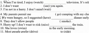 When I’m tired, I enjoy (watch) television. It’s rel 
_ 
2. I don’t want (see) you again. 
3. I’m not in a hurry. I don’t mind (wait) 
4. My parents permit me ( go) camping with my cla: 
. We were hungry, so I suggested (have) _dinner early 
8. They don’t allow people ( smoke) . 
9. Hurry up! I don’t want to risk (miss) _the train. 
10. She loves (swim) in the early morning. 
11. Most people prefer (drive) to (ride)