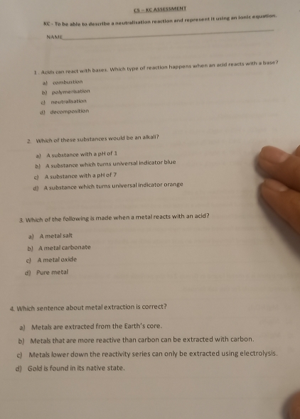 CS - KC ASSESSMENT
XC - To be able to describe a neutralisation reaction and represent it using an ionic equation.
NAmE
_
1. Ackds can react with bases. Which type of reaction happens when an acid reacts with a base?
al combustion
b) polymenisation
c neutralisation
d decomposition
2. Which of these substances would be an alkali?
a) A substance with a pH of 1
b) A substance which turns universal indicator blue
c) A substance with a pH of 7
d) A substance which turns universal indicator orange
3. Which of the following is made when a metal reacts with an acid?
a) A metal salt
b) A metal carbonate
c) A metal oxide
d) Pure metal
4. Which sentence about metal extraction is correct?
a) Metals are extracted from the Earth's core.
b) Metals that are more reactive than carbon can be extracted with carbon.
c) Metals lower down the reactivity series can only be extracted using electrolysis.
d) Gold is found in its native state.