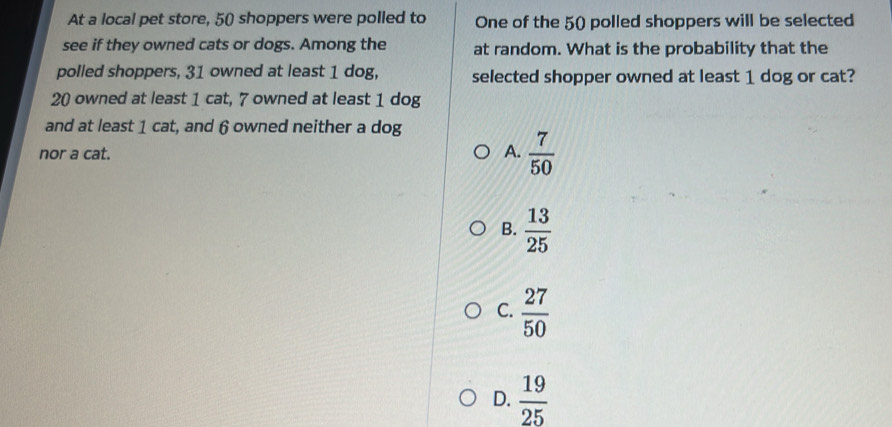 At a local pet store, 50 shoppers were polled to One of the 50) polled shoppers will be selected
see if they owned cats or dogs. Among the at random. What is the probability that the
polled shoppers, 31 owned at least 1 dog, selected shopper owned at least 1 dog or cat?
20 owned at least 1 cat, 7 owned at least 1 dog
and at least 1 cat, and 6 owned neither a dog
nor a cat. A.  7/50 
B.  13/25 
C.  27/50 
D.  19/25 