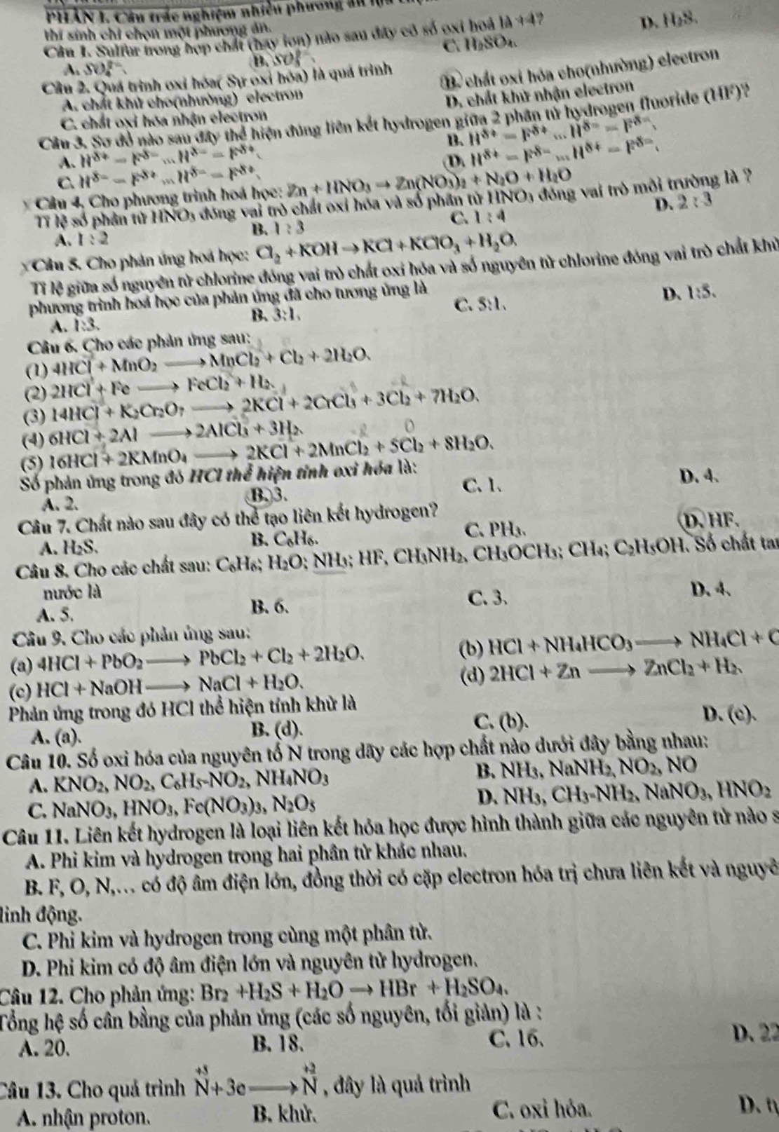 PHẢN I, Câu trác nghiệm nhiều phương ấu lịa
D.
thí sinh chỉ chọn một phương án. H_2S.
Câu 1. Sulfur trong hợp chất (hay lon) nào sau đây có số oxi hoá 14+4?
C H_2SO_4.
A. SO_4^((2-)
B,SO)
Cầu 2. Quá trình oxi hóa( Sự oxi hóa) là quá trình
B chất oxi hóa cho(nhường) electron
A. chất khử cho(nhường) electron
D. chất khử nhận electron
Cầu 3. Sơ đỏ nào sau đây thể hiện đúng liên kết hydrogen giữa 2 phần tử hydrogen fluoride (111°
C. chất oxỉ hóa nhận electron
B. H^(8+)=F^(8+)...H^(8=)F^(8-).
A. H^(8+)-F^(8-)...H^(8-)=F^(8+) (D. H^(8+)=F^(8=)...H^(8+)=F^(8=).
C. H^(8=)-F^(8+)...H^(8-)-F^(8+).
Câu 4, Cho phương trình hoá học: Zn+HNO_3to Zn(NO_3)_2+N_2O+H_2O
Tỉ lệ số phần từ HNO5 đóng vai trò chất oxỉ hóa và số phần từ HNO3 đóng vai trò môi t g là ?
D. 2:3
C. 1:4
B. 1:3
A. 1:2
Câu 5. Cho phản úng hoá học: Cl_2+KOHto KCl+KClO_3+H_2O.
Tỉ lệ giữa số nguyên tử chlorine đóng vai trò chất oxỉ hóa và số nguyên từ chlorine đóng vai trò chất khủ
phương trình hoa học của phản ứng đã cho tương ứng là
B. 3:1, C. S:1. D. l:5.
A. 1:3.
Câu 6. Cho các phản ứng sau:
(1) 4HCl+MnO_2to MnCl_2+Cl_2+2H_2O.
(2) 2HCl+Feto FeCl_2+H_2
(3) 24HCl+K_2Cr_2O_7to 2KCl+2CrCl_3+3Cl_2+7H_2O.
(4) 16HCl+2KMnO_4to 2KCl+2MnCl_2+SCl_2+8H_2O. 6HCl+2Alto 2AlCl_3^(3+3H_2)
(5)
Số phản ứng trong đó HClth ễ hiện tỉnh oxi hóa là: D. 4.
A. 2. B.3.
C. 1.
Câu 7. Chất nào sau đây có thể tạo liên kết hydrogen?
A. H_2S.
B. C_6H_6. C. PH₃. D. HF.
Câu 8. Cho các chất sau: C_6H_6;H_2O; NH₃; HF, CH₃NH₂, CH₃OCH₃; CH₄; C₂H₅OH. Số chất tau
nước là
C. 3.
A. 5. B. 6. D. 4.
Câu 9. Cho các phản ủng sau:
(b)
(a) 4HCl+PbO_2to PbCl_2+Cl_2+2H_2O. HCl+NH_4HCO_3to NH_4Cl+C
(d)
(c) HCl+NaOHto NaCl+H_2O. 2HCl+Znto ZnCl_2+H_2
Phản ứng trong đó HCl thể hiện tính khử là
C. (b).
D.
A. (a). B. (d). (c).
Câu 10. Số oxi hóa của nguyên tố N trong dãy các hợp chất nào dưới đây bằng nhau:
A. KNO_2,NO_2,C_6H_5-NO_2,NH_4NO_3
B. NH_3,NaNH_2,NO_2,NO
C. NaNO_3,HNO_3,Fe(NO_3)_3,N_2O_5
D. NH_3 CH_3=NH_2,NaNO_3,HNO_2
Câu 11. Liên kết hydrogen là loại liên kết hỏa học được hình thành giữa các nguyên tử nào s
A. Phi kim và hydrogen trong hai phần tử khác nhau.
B. F, O, N,... có độ âm điện lớn, đồng thời có cặp electron hóa trị chưa liên kết và nguyê
linh động.
C. Phi kim và hydrogen trong cùng một phân tử.
D. Phi kim có độ âm điện lớn và nguyên tử hydrogen.
Câu 12. Cho phản ứng: Br_2+H_2S+H_2Oto HBr+H_2SO_4.
Tổng hệ số cần bằng của phản ứng (các số nguyên, tối giản) là :
A. 20. B. 18. C. 16.
D. 22
Câu 13. Cho quả trình^(+5)vector N+beginarrayr to  to Nendarray , đây là quả trình
A. nhận proton. B. khử. C. oxi hóa. D. t