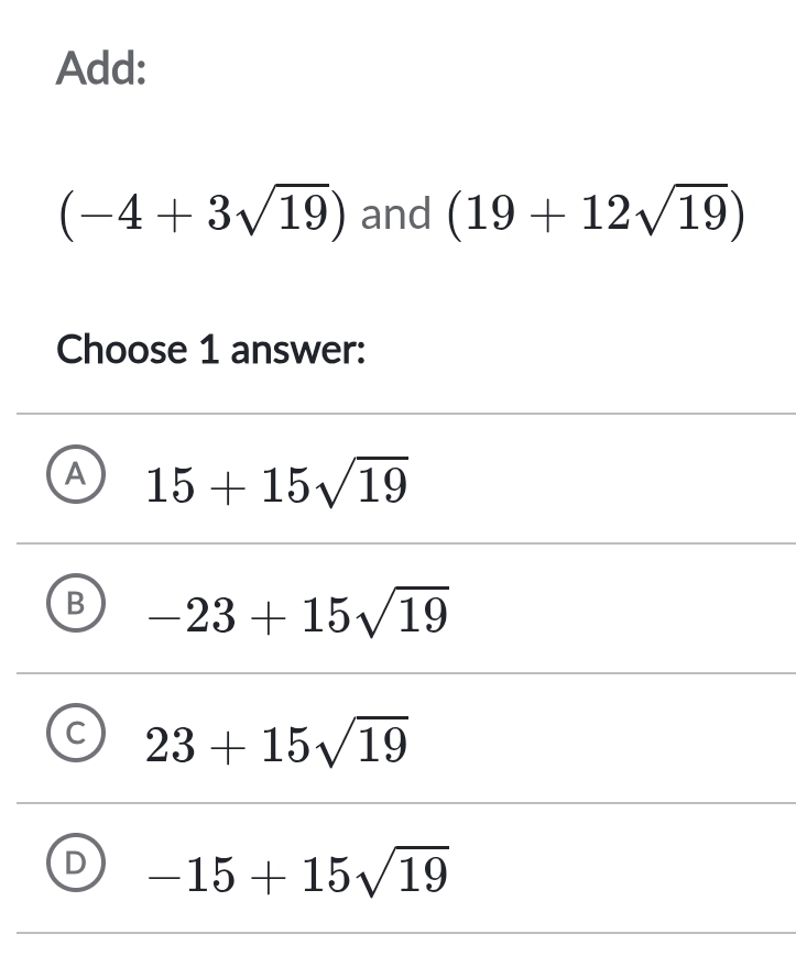 Add:
(-4+3sqrt(19)) and (19+12sqrt(19))
Choose 1 answer:
A 15+15sqrt(19)
B -23+15sqrt(19)
C 23+15sqrt(19)
D -15+15sqrt(19)