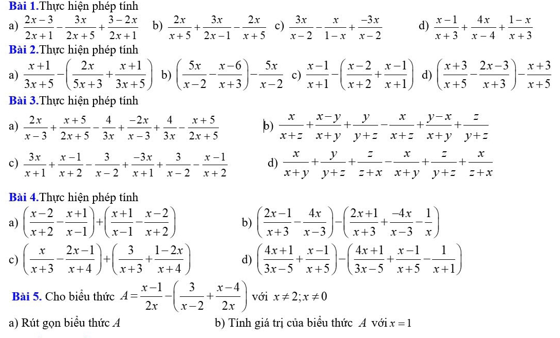 Bài 1.Thực hiện phép tính
a)  (2x-3)/2x+1 - 3x/2x+5 + (3-2x)/2x+1  b)  2x/x+5 + 3x/2x-1 - 2x/x+5  c)  3x/x-2 - x/1-x + (-3x)/x-2  d)  (x-1)/x+3 + 4x/x-4 + (1-x)/x+3 
Bài 2.Thực hiện phép tính
a)  (x+1)/3x+5 -( 2x/5x+3 + (x+1)/3x+5 ) b) ( 5x/x-2 - (x-6)/x+3 )- 5x/x-2  c)  (x-1)/x+1 -( (x-2)/x+2 + (x-1)/x+1 ) d) ( (x+3)/x+5 - (2x-3)/x+3 )- (x+3)/x+5 
Bài 3.Thực hiện phép tính
a)  2x/x-3 + (x+5)/2x+5 - 4/3x + (-2x)/x-3 + 4/3x - (x+5)/2x+5  b)  x/x+z + (x-y)/x+y + y/y+z - x/x+z + (y-x)/x+y + z/y+z 
c)  3x/x+1 + (x-1)/x+2 - 3/x-2 + (-3x)/x+1 + 3/x-2 - (x-1)/x+2  d)  x/x+y + y/y+z + z/z+x - x/x+y + z/y+z + x/z+x 
Bài 4.Thực hiện phép tính
a) ( (x-2)/x+2 - (x+1)/x-1 )+( (x+1)/x-1 - (x-2)/x+2 ) ( (2x-1)/x+3 - 4x/x-3 )-( (2x+1)/x+3 + (-4x)/x-3 - 1/x )
b)
c) ( x/x+3 - (2x-1)/x+4 )+( 3/x+3 + (1-2x)/x+4 ) d) ( (4x+1)/3x-5 + (x-1)/x+5 )-( (4x+1)/3x-5 + (x-1)/x+5 - 1/x+1 )
Bài 5. Cho biểu thức A= (x-1)/2x -( 3/x-2 + (x-4)/2x ) với x!= 2;x!= 0
a) Rút gọn biểu thức A b) Tính giá trị của biểu thức A với x=1