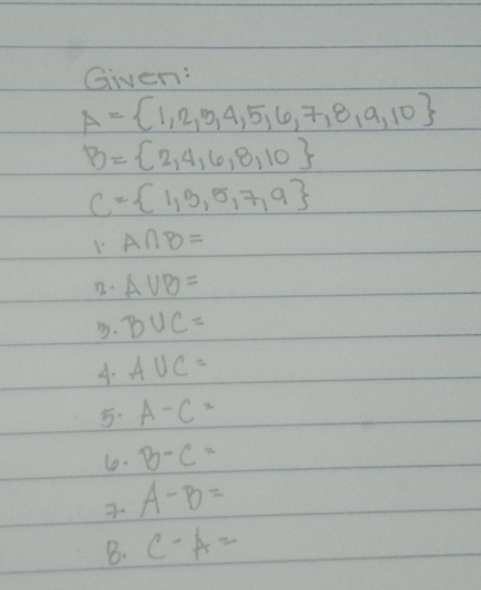 Given:
A= 1,2,3,4,5,6,7,8,9,10
B= 2,4,6,8,10
C= 1,3,5,7,9
1.A∩ B=
D. AVB= . B∪ C=
4. A∪ C=
5. A-C=
10. B-C=
A-B=
B. C-A=