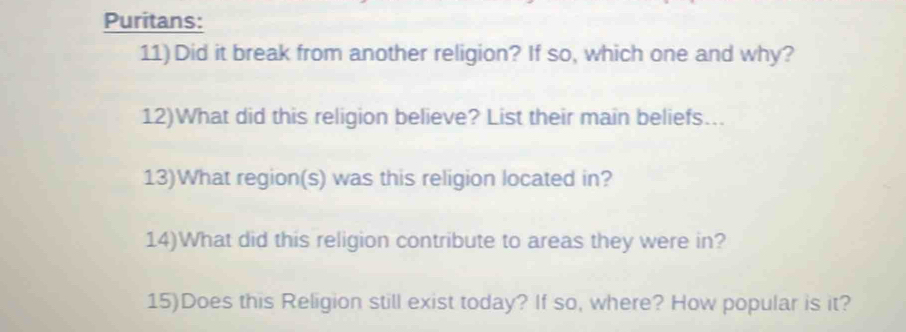 Puritans: 
11) Did it break from another religion? If so, which one and why? 
12)What did this religion believe? List their main beliefs... 
13)What region(s) was this religion located in? 
14)What did this religion contribute to areas they were in? 
15)Does this Religion still exist today? If so, where? How popular is it?