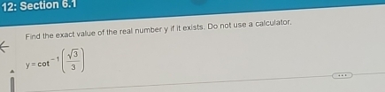 12: Section 6.1 
Find the exact value of the real number y if it exists. Do not use a calculator,
y=cot^(-1)( sqrt(3)/3 )