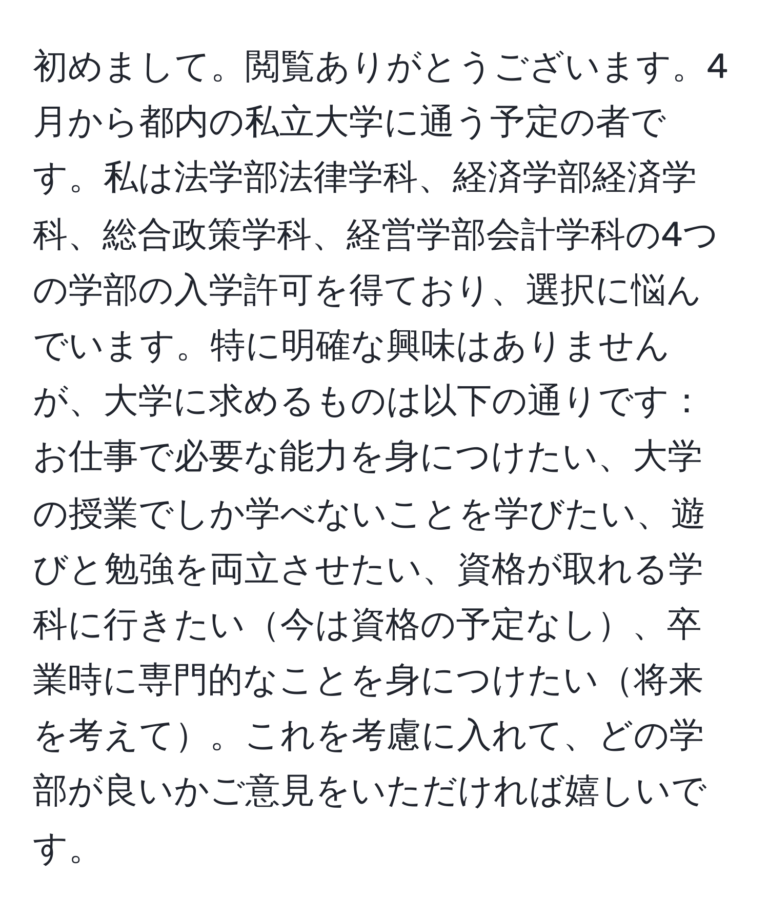 初めまして。閲覧ありがとうございます。4月から都内の私立大学に通う予定の者です。私は法学部法律学科、経済学部経済学科、総合政策学科、経営学部会計学科の4つの学部の入学許可を得ており、選択に悩んでいます。特に明確な興味はありませんが、大学に求めるものは以下の通りです：お仕事で必要な能力を身につけたい、大学の授業でしか学べないことを学びたい、遊びと勉強を両立させたい、資格が取れる学科に行きたい今は資格の予定なし、卒業時に専門的なことを身につけたい将来を考えて。これを考慮に入れて、どの学部が良いかご意見をいただければ嬉しいです。