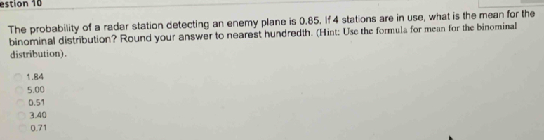 estion 10
The probability of a radar station detecting an enemy plane is 0.85. If 4 stations are in use, what is the mean for the
binominal distribution? Round your answer to nearest hundredth. (Hint: Use the formula for mean for the binominal
distribution).
1.84
5.00
0.51
3.40
0.71