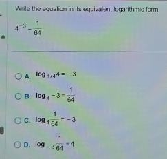 Write the equation in its equivalent logarithmic form.
4^(-3)= 1/64 
A. log _1/44=-3
B. log _4-3= 1/64 
C. log _4 1/64 =-3
D. log _-3 1/64 =4