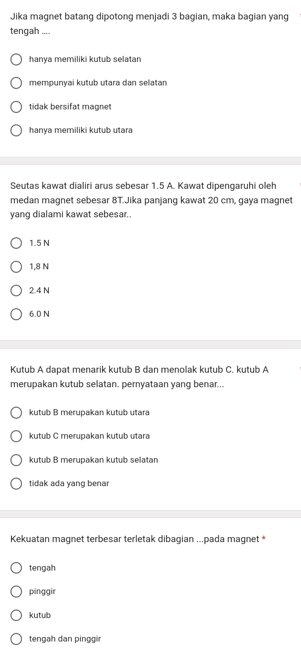 Jika magnet batang dipotong menjadi 3 bagian, maka bagian yang
tengah ....
hanya memiliki kutub selatan
mempunyai kutub utara dan selatan
tidak bersifat magnet
hanya memiliki kutub utara
Seutas kawat dialiri arus sebesar 1.5 A. Kawat dipengaruhi oleh
medan magnet sebesar 8T.Jika panjang kawat 20 cm, gaya magnet
yang dialami kawat sebesar..
1.5 N
1,8 N
2.4 N
6.0 N
Kutub A dapat menarik kutub B dan menolak kutub C. kutub A
merupakan kutub selatan. pernyataan yang benar...
kutub B merupakan kutub utara
kutub C merupakan kutub utara
kutub B merupakan kutub selatan
tidak ada yang benar
Kekuatan magnet terbesar terletak dibagian ...pada magnet *
tengah
pinggir
kutub
tengah dan pinggir