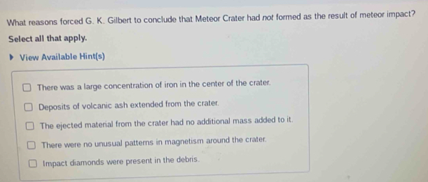 What reasons forced G. K. Gilbert to conclude that Meteor Crater had not formed as the result of meteor impact?
Select all that apply.
View Available Hint(s)
There was a large concentration of iron in the center of the crater.
Deposits of volcanic ash extended from the crater.
The ejected material from the crater had no additional mass added to it.
There were no unusual patterns in magnetism around the crater.
Impact diamonds were present in the debris.