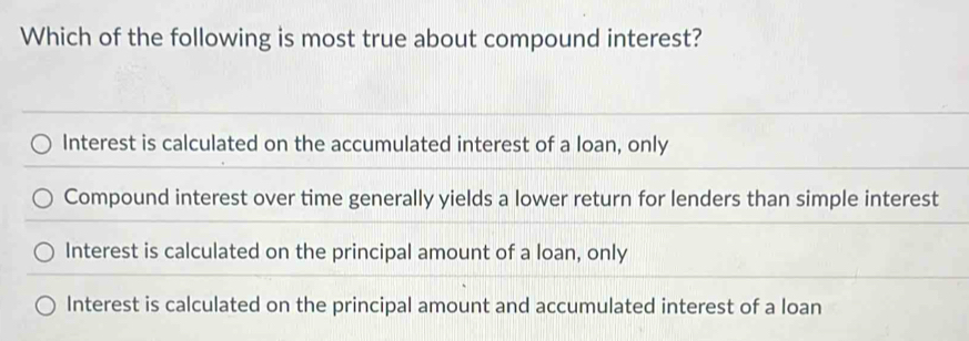 Which of the following is most true about compound interest?
Interest is calculated on the accumulated interest of a loan, only
Compound interest over time generally yields a lower return for lenders than simple interest
Interest is calculated on the principal amount of a loan, only
Interest is calculated on the principal amount and accumulated interest of a loan