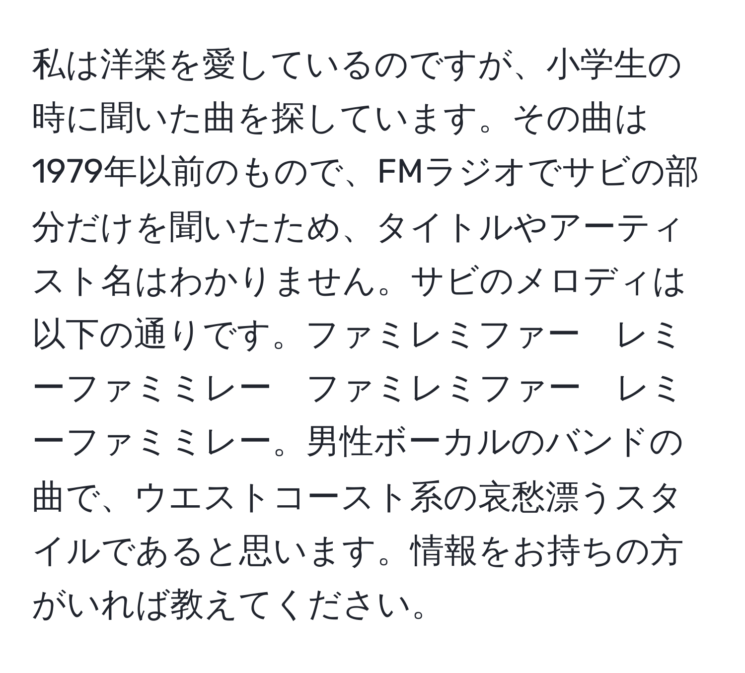 私は洋楽を愛しているのですが、小学生の時に聞いた曲を探しています。その曲は1979年以前のもので、FMラジオでサビの部分だけを聞いたため、タイトルやアーティスト名はわかりません。サビのメロディは以下の通りです。ファミレミファー　レミーファミミレー　ファミレミファー　レミーファミミレー。男性ボーカルのバンドの曲で、ウエストコースト系の哀愁漂うスタイルであると思います。情報をお持ちの方がいれば教えてください。