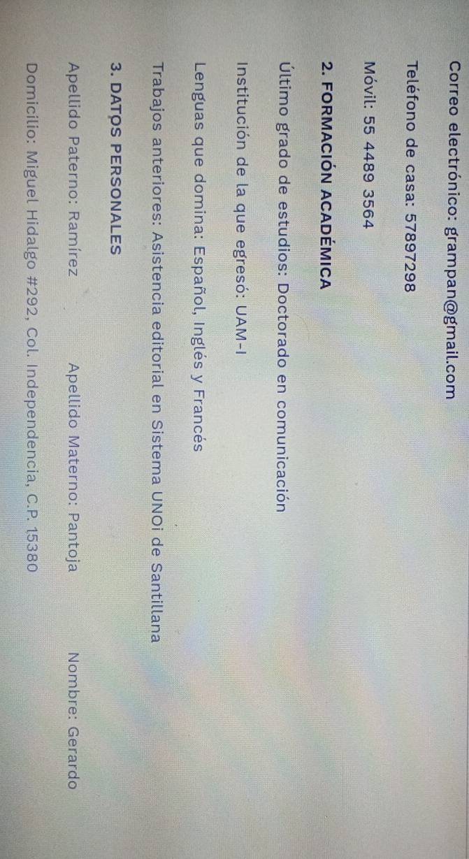 Correo electrónico: grampan@gmail.com 
Teléfono de casa: 57897298 
Móvil: 55 4489 3564 
2. FORMACIÓN ACADÉMICA 
Último grado de estudios: Doctorado en comunicación 
Institución de la que egresó: UAM-I 
* Lenguas que domina: Español, Inglés y Francés 
Trabajos anteriores: Asistencia editorial en Sistema UNOi de Santillana 
3. DATOS PERSONALES 
Apellido Paterno: Ramírez Apellido Materno: Pantoja Nombre: Gerardo 
Domicilio: Miguel Hidalgo #292, Col. Independencia, C.P. 15380