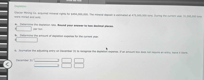 Depletion 
Glacier Mining Co. acquired mineral rights for $494,000,000. The mineral deposit is estimated at 475,000,000 tons. During the current year, 31,500,000 tons
were mined and sold. 
a. Determine the depletion rate. Round your answer to two decimal places. 
per ton 
b. Determine the amount of depletion expense for the current year. 
c. Journalize the adjusting entry on December 31 to recognize the depletion expense. If an amount box does not require an entry, leave it blank. 
December 31