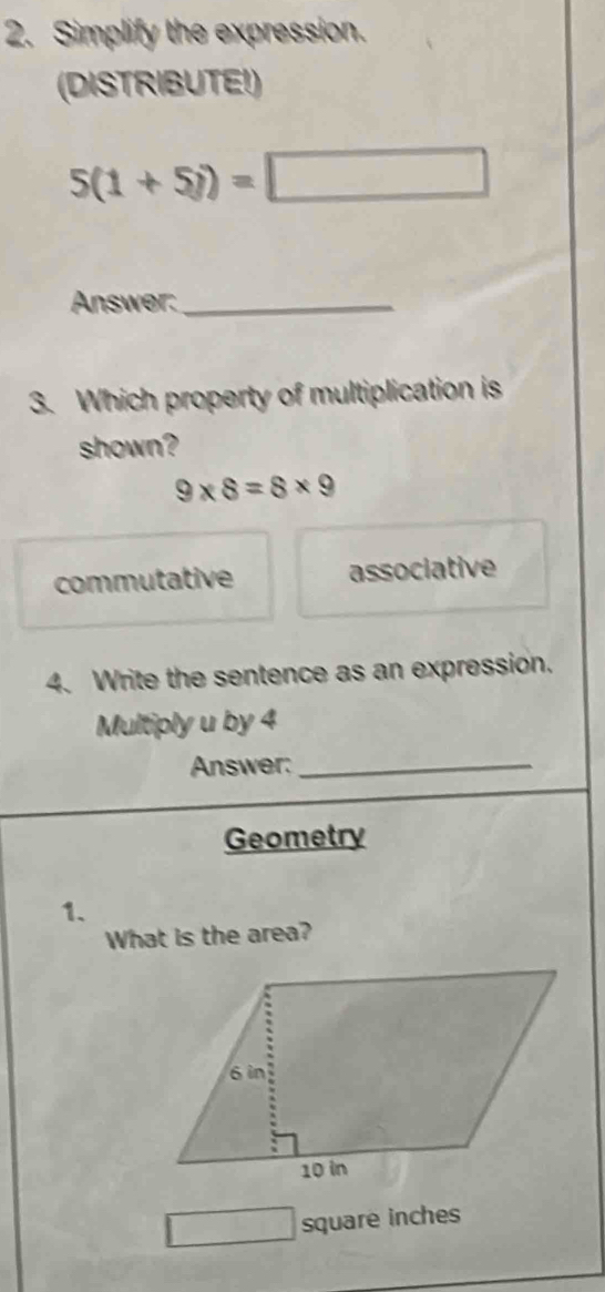 Simplify the expression.
(DISTRIBUTE!)
5(1+5i)=□
Answer:_
3. Which property of multiplication is
shown?
9* 8=8* 9
commutative associative
4. Write the sentence as an expression.
Multiply u by 4
Answer:
_
Geometry
1、
What is the area?
□ square inches