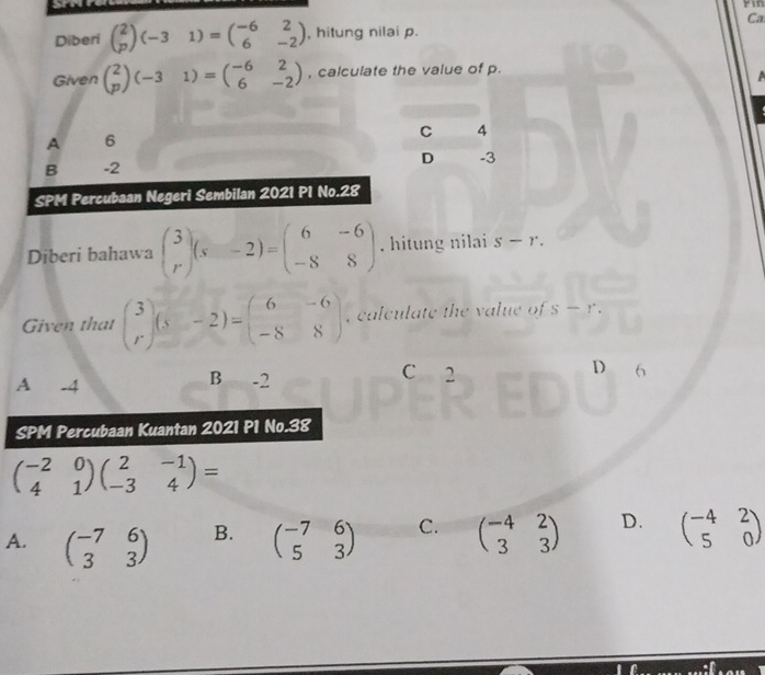 Fin
Ca
Diberi beginpmatrix 2 pendpmatrix (-31)=beginpmatrix -6&2 6&-2endpmatrix , hitung nilai p.
Given beginpmatrix 2 pendpmatrix (-31)=beginpmatrix -6&2 6&-2endpmatrix , calculate the value of p.

A 6
C 4
B -2
D -3
SPM Percubaan Negeri Sembilan 2021 P1 No.28
Diberi bahawa beginpmatrix 3 rendpmatrix (s&-2)=beginpmatrix 6&-6 -8&8endpmatrix. hitung nilai s-r. 
Given that beginpmatrix 3 rendpmatrix (s&-2)=beginpmatrix 6&-6 -8&8endpmatrix , calculate the value of s-r.
C 2
A -4 B -2 D 6
SPM Percubaan Kuantan 2021 P1 No.38
beginpmatrix -2&0 4&1endpmatrix beginpmatrix 2&-1 -3&4endpmatrix =
A. beginpmatrix -7&6 3&3endpmatrix beginpmatrix -7&6 5&3endpmatrix C. beginpmatrix -4&2 3&3endpmatrix D. beginpmatrix -4&2 5&0endpmatrix
B.