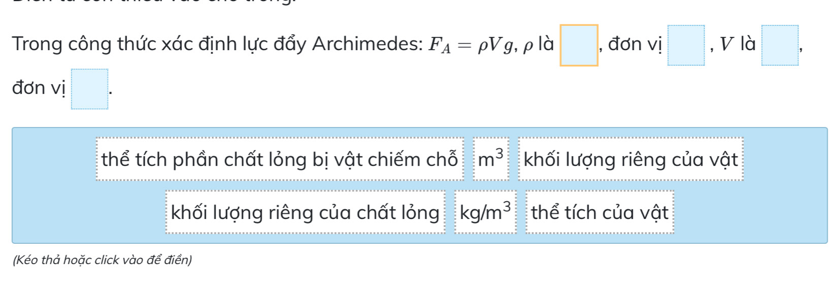 Trong công thức xác định lực đẩy Archimedes: F_A=rho Vg ,ρlà □ , đơn vị □ , V là □ , 
đơn vị □. 
thể tích phần chất lỏng bị vật chiếm chỗ m^3 khối lượng riêng của vật 
khối lượng riêng của chất lỏng kg/m^3 thể tích của vật 
(Kéo thả hoặc click vào để điền)