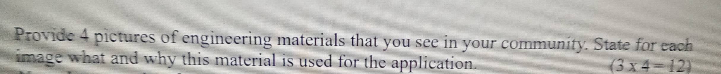 Provide 4 pictures of engineering materials that you see in your community. State for each 
image what and why this material is used for the application.
(3* 4=12)