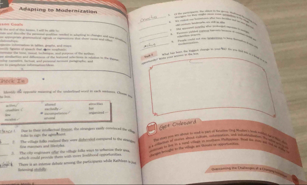 Adapting to Modernization _s trangers for they riught cause come intae nl in t wter
5. C the participanbs. the oldest in the droos, dudoed ta osia o
old-century landmarks are still in situ
_S. We visted our bompetown after two decider and my was didie
sson Goats
Mi the ead of this losson, I will be able to 7  She appeared pearthy after prolonged expoiy tslg 
_A. Parners yielded copinsts harvests became of cman wh t
relentless prayers
ate and describy the personal qualities needed in adapting to changes and now situalle _9. People could not stay lataheous to kep thenstas t noo
ne appropriate grammatical signals or expressions that show cause-and-effect
eganire information in tables, graphs, and maps:
modernization
tentilly figures of speech that show emphasis.
a ortipe _What has been the biggest change in your life? Do you find tis u s lst w  e a
termine the tone, mood, technique, and purpose of the author;
Task 2
ew nimilarities and differences of the featured selections in relation to the theme
voieg narrative, factual, and personal recount paragraphs; and
apportunity? Write your answer in the box.
en to pamphrane informatioesídeas.
*
s
heck In
Identify the opposite meaning of the underlined word in each sentence. Choose yu
he box.
active. altered atrocities
crualties 《 excitedly fair
fierw incompetence organized —
rocelve / several
Get Onboard
_1 Due to their intellectual finesse, the strangers easily convinced the villap
folks to sign the agreement.
The story you are about to read is part of Kristine Ong Muslim's book entilled te o hap t
2. The village folks realized they were disheveled compared to the strange i a collection of stories about culture, colonization, and industrialiation. The sehe g g o
fine manners and lifestyles
_
_3. The city engineers offer the village folks ways to urbanize their area continues to live in a rural village in southern Phillppines. Read the story et fd a dw s
which could provide them with more livelihood opportunities, changes brought to the village are threats or opportunities
There is an intense dehate among the participants while Kathleen is jun
listening stolidly
Overcoming the Challenges of a Chungim (
