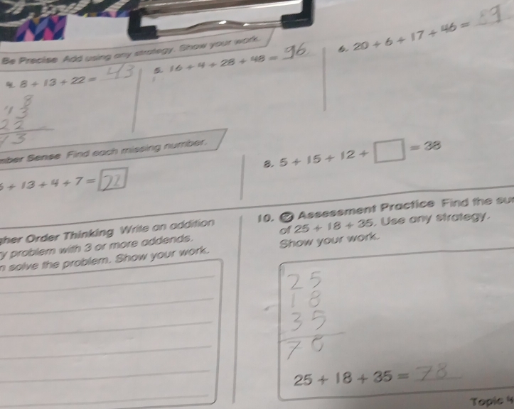 Be Precise Add using any strategy. Show your work._ 
6 20+6+17+46=
_
16+4+28+48=
8+13+22= _ 
mber Sense Find each missing number. 
8. 5+15+12+□ =38
6+13+4+7=2
ther rder Thinking Write an addition 10. # Assesement Practice Find the su 
y problem with 3 or more addends. of 25+18+35. . Use any strategy. 
_ 
n solve the problem. Show your work. Show your work. 
_ 
_ 
_ 
_ 
_ 25+18+35=
_ 
Tople 4