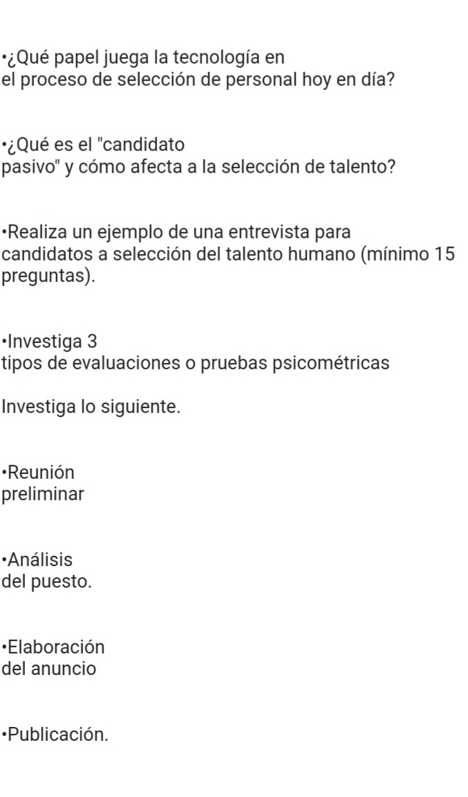 ¿Qué papel juega la tecnología en 
el proceso de selección de personal hoy en día? 
·¿Qué es el "candidato 
pasivo' y cómo afecta a la selección de talento? 
•Realiza un ejemplo de una entrevista para 
candidatos a selección del talento humano (mínimo 15 
preguntas). 
•Investiga 3
tipos de evaluaciones o pruebas psicométricas 
Investiga lo siguiente. 
[Reunión 
preliminar 
·Análisis 
del puesto. 
•Elaboración 
del anuncio 
•Publicación.