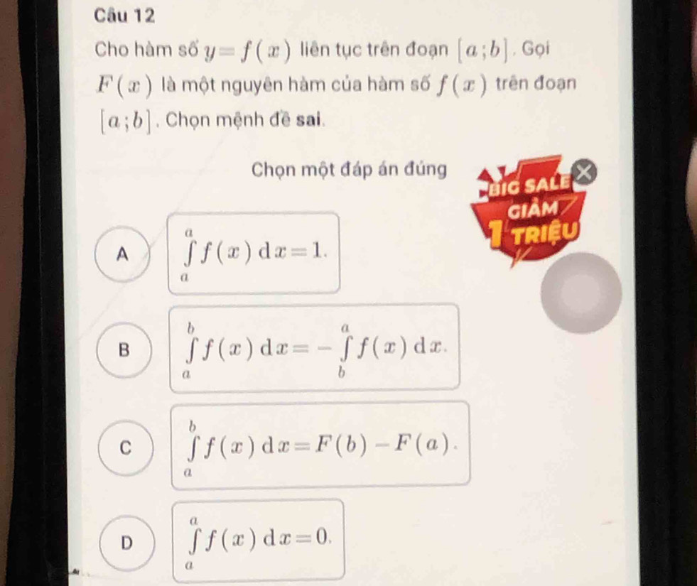 Cho hàm số y=f(x) liên tục trên đoạn [a;b] , Gọi
F(x) là một nguyên hàm của hàm số f(x) trên đoạn
[a;b]. Chọn mệnh đề sai.
Chọn một đáp án đúng
big sale
GIảM
A ∈tlimits _a^af(x)dx=1. 
TRIệU
B ∈tlimits _a^bf(x)dx=-∈tlimits _b^af(x)dx.
C ∈tlimits _a^bf(x)dx=F(b)-F(a).
D ∈tlimits _a^af(x)dx=0.