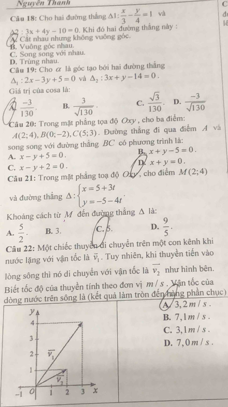 Nguyên Thanh C
Câu 18: Cho hai đường thắng △ 1: x/3 - y/4 =1 yà
1ê
a :3x+4y-10=0 , Khi đó hai đường thắng này :
A. Cất nhau nhưng không vuông góc.
B. Vuông góc nhau.
C. Song song với nhau.
D. Trùng nhau.
Câu 19: Cho ơ là góc tạo bởi hai đường thắng
△ _1:2x-3y+5=0 và △ _2:3x+y-14=0.
Giá trị của cosa là:
 (-3)/130 . B.  3/sqrt(130) ·
C.  sqrt(3)/130 . D.  (-3)/sqrt(130) 
Câu 20: Trong mặt phẳng tọa độ Oxy , cho ba điểm:
A(2;4),B(0;-2),C(5;3). Đường thẳng đi qua điểm A và
song song với đường thẳng BC có phương trình là:
A. x-y+5=0.
B. x+y-5=0.
C. x-y+2=0.
D x+y=0.
Câu 21: Trong mặt phẳng toạ độ Oxy, cho điểm M(2;4)
và đường thắng Delta :beginarrayl x=5+3t y=-5-4tendarray. .
Khoảng cách từ Mô đến đường thắng △ lia
A.  5/2 . B. 3.
C. 5.
D.  9/5 .
Câu 22: Một chiếc thuyển đi chuyển trên một con kênh khi
nước lặng với vận tốc là vector v_1. Tuy nhiên, khi thuyền tiến vào
lòng sông thì nó di chuyển với vận tốc là vector v_2 như hình bên.
Biết tốc độ của thuyền tính theo đơn vị m / s . Vận tốc của
dòng nước trên sông là (kết quả làm tròn đến hàng phần chục)
A/ 3,2 m / s .
B. 7,l m / s .
C. 3,1m / s .
D. 7,0 m / s .