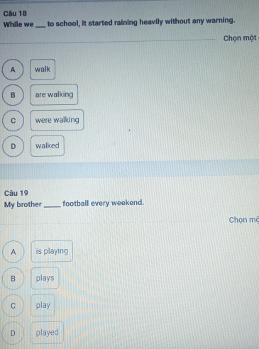 While we _to school, it started raining heavily without any warning.
Chọn một
A walk
B are walking
C were walking
D walked
Câu 19
My brother _football every weekend.
Chọn mộ
A is playing
B plays
C play
D played