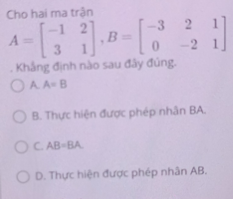 Cho hai ma trận
A=beginbmatrix -1&2 3&1endbmatrix , B=beginbmatrix -3&2&1 0&-2&1endbmatrix. Khắng định nào sau đây đúng.
A. A=B
B. Thực hiện được phép nhân BA.
C. AB=BA
D. Thực hiện được phép nhân AB.