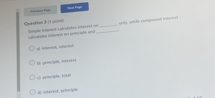 Previous Page Next Page
Question 3 (1 point)
Simple interest calculates interest on__ only, while compound interest
calculates interest on principle and .
a) interest, interest
b) principle, interest
c) principle, total
d) interest, principle