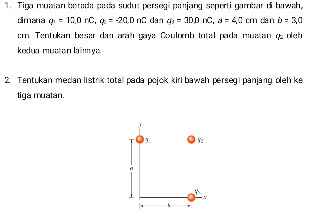 Tiga muatan berada pada sudut persegi panjang seperti gambar di bawah, 
dimana q_1=10, 0nC, q_2=-20, 0nC dan q_3=30, 0nC, a=4,0cm dan b=3,0
cm. Tentukan besar dan arah gaya Coulomb total pada muatan q_2 oleh 
kedua muatan lainnya. 
2. Tentukan medan listrik total pada pojok kiri bawah persegi panjang oleh ke 
tiga muatan.
y
91
q_2
a
I3
、
x
b