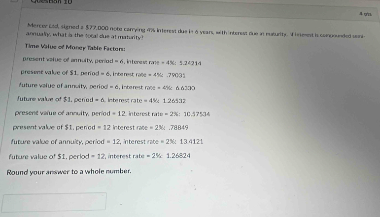 Mercer Ltd. signed a $77,000 note carrying 4% interest due in 6 years, with interest due at maturity. If interest is compounded semi-
annually, what is the total due at maturity?
Time Value of Money Table Factors:
present value of annuity, period =6 , interest rate=4% :5.24214
present value of $1, period =6 , interest rate =4% :.79031
future value of annuity, period =6 , interest rate=4% :6.6330
future value of $1, period =6 , interest rate =4% :1.26532
present value of annuity, period =12 , interest rate=2% :10.57534
present value of $1, period =12 interest rate =2% :.78849
future value of annuity, period =12 , interest rate=2% :13.4121
future value of $1, period =12 , interest rate =2% :1.26824
Round your answer to a whole number.