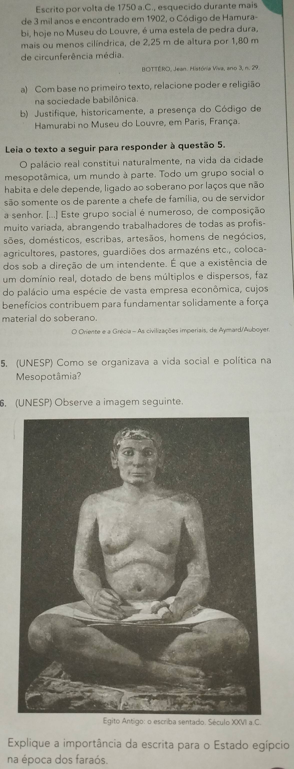 Escrito por volta de 1750 a.C., esquecido durante mais
de 3 mil anos e encontrado em 1902, o Código de Hamura-
bi, hoje no Museu do Louvre, é uma estela de pedra dura,
mais ou menos cilíndrica, de 2,25 m de altura por 1,80 m
de circunferência média.
BOTTÉRO, Jean. História Viva, ano 3, n. 29.
a) Com base no primeiro texto, relacione poder e religião
na sociedade babilônica.
b) Justifique, historicamente, a presença do Código de
Hamurabi no Museu do Louvre, em Paris, França.
Leia o texto a seguir para responder à questão 5.
O palácio real constitui naturalmente, na vida da cidade
mesopotâmica, um mundo à parte. Todo um grupo social o
habita e dele depende, ligado ao soberano por laços que não
são somente os de parente a chefe de família, ou de servidor
a senhor. [...] Este grupo social é numeroso, de composição
muito variada, abrangendo trabalhadores de todas as profis-
sões, domésticos, escribas, artesãos, homens de negócios,
agricultores, pastores, guardiões dos armazéns etc., coloca-
dos sob a direção de um intendente. É que a existência de
um domínio real, dotado de bens múltiplos e dispersos, faz
do palácio uma espécie de vasta empresa econômica, cujos
benefícios contribuem para fundamentar solidamente a força
material do soberano.
O Oriente e a Grécia - As civilizações imperiais, de Aymard/Auboyer.
5. (UNESP) Como se organizava a vida social e política na
Mesopotâmia?
. (UNESP) Observe a imagem seguinte.
Explique a importância da escrita para o Estado egípcio
na época dos faraós.