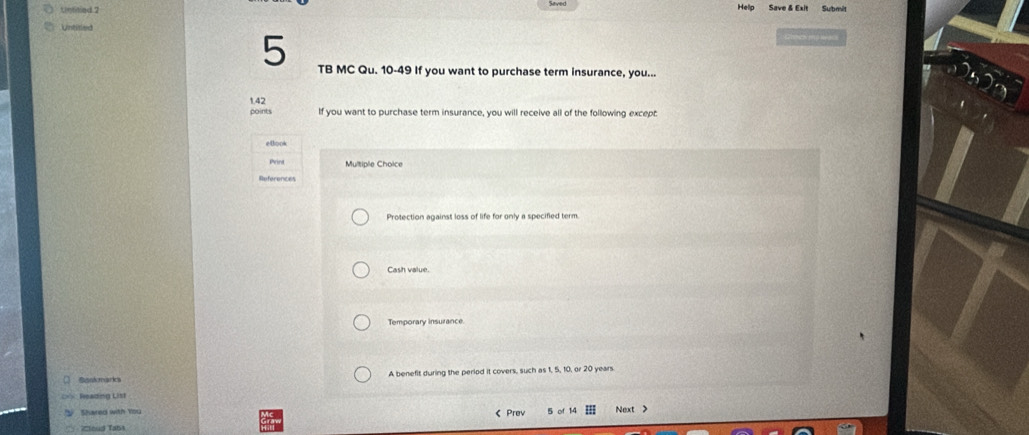 Untitied 2 
Help Save & Exit Submit 
Untited 
5 TB MC Qu. 10-49 If you want to purchase term insurance, you...
1.42
points If you want to purchase term insurance, you will receive all of the following except 
etook 
Print Multiple Choice 
References 
Protection against loss of life for only a specified term 
Cash value. 
Temporary insurance 
Sankmaria A benefit during the period it covers, such as 1, 5, 10, or 20 years
Weading List 
V Shared with You 《 Prev 5 of 14 Next > 
Zoud Tabt