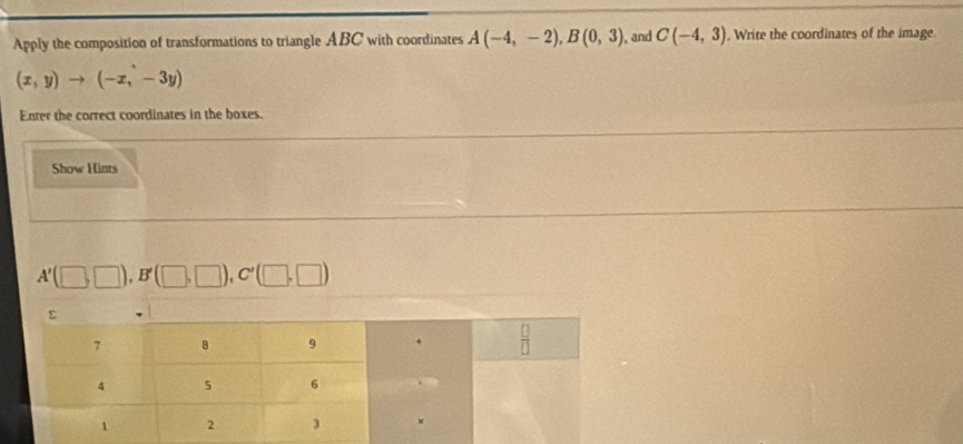 Apply the composition of transformations to triangle ABC with coordinates A(-4,-2),B(0,3) , and C(-4,3) , Write the coordinates of the image.
(x,y)to (-x,-3y)
Enter the correct coordinates in the boxes.
Show Hints
A'(□ ,□ ),B'(□ ,□ ),C'(□ ,□ )