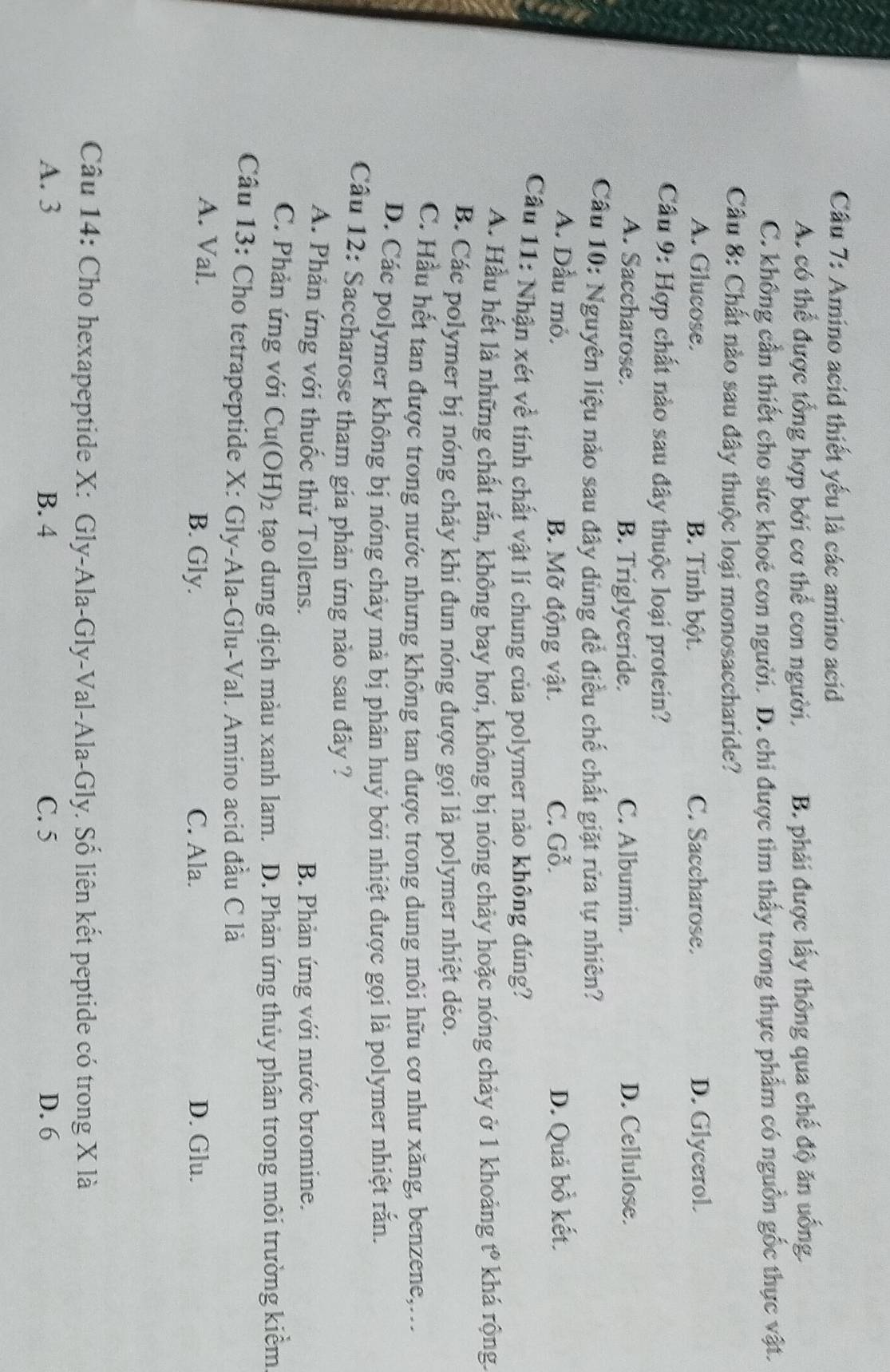 Cầu 7: Amino acid thiết yếu là các amino acid
A. có thể được tổng hợp bởi cơ thể con người. B. phải được lấy thông qua chế độ ăn uống.
C. không cần thiết cho sức khoẻ con người. D. chi được tìm thấy trong thực phẩm có nguồn gốc thực vật.
Cầu 8: Chất nào sau đây thuộc loại monosaccharide?
A. Glucose. B. Tính bột. C. Saccharose. D. Glycerol.
Cầu 9: Hợp chất nào sau đây thuộc loại protein?
A. Saccharose. B. Triglyceride. C. Albumin. D. Cellulose.
Cầu 10: Nguyên liệu nào sau đây dùng để điều chế chất giặt rửa tự nhiên?
A. Dầu mỏ. B. Mỡ động vật. C. Gỗ. D. Quả bồ kết.
Cầu 11: Nhận xét về tính chất vật lí chung của polymer nào không đúng?
A. Hầu hết là những chất rắn, không bay hơi, không bị nóng chảy hoặc nóng chảy ở 1 khoảng t° * khá rộng.
B. Các polymer bị nóng chảy khi đun nóng được gọi là polymer nhiệt dẻo.
C. Hầu hết tan được trong nước nhưng không tan được trong dung môi hữu cơ như xăng, benzene,...
D. Các polymer không bị nóng chảy mà bị phân huỷ bởi nhiệt được gọi là polymer nhiệt rắn.
Câu 12: Saccharose tham gia phản ứng nào sau đây ?
A. Phản ứng với thuốc thử Tollens. B. Phản ứng với nước bromine.
C. Phản ứng với Cu(OH)₂ tạo dung dịch màu xanh lam. D. Phản ứng thủy phân trong môi trường kiểm
Câu 13: Cho tetrapeptide X: Gly-Ala-Glu-Val. Amino acid đầu C là
A. Val. C. Ala. D. Glu.
B. Gly.
Câu 14: Cho hexapeptide X: Gly-Ala-Gly-Val-Ala-Gly. Số liên kết peptide có trong X là
A. 3 B. 4 C. 5 D. 6