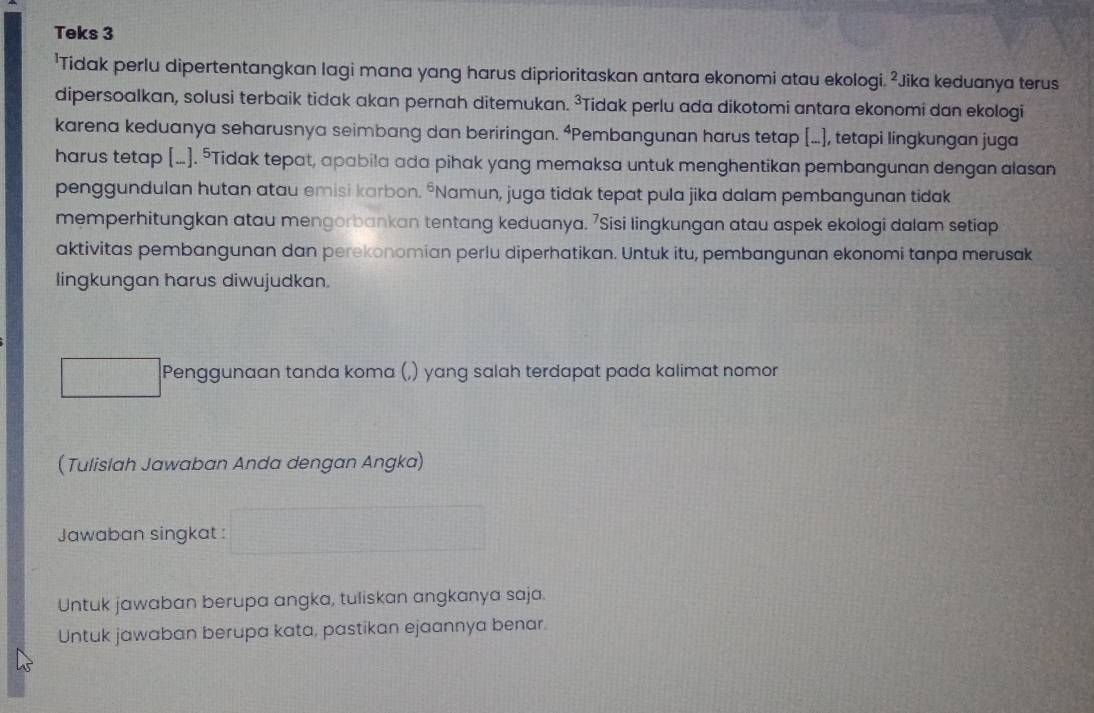 Teks 3 
'Tidak perlu dipertentangkan lagi mana yang harus diprioritaskan antara ekonomi atau ekologi. ²Jika keduanya terus 
dipersoalkan, solusi terbaik tidak akan pernah ditemukan. ³Tidak perlu ada dikotomi antara ekonomi dan ekologi 
karena keduanya seharusnya seimbang dan beriringan. “Pembangunan harus tetap [...], tetapi lingkungan juga 
harus tetap [...]. ⁵Tidak tepat, apabila ada pihak yang memaksa untuk menghentikan pembangunan dengan alasan 
penggundulan hutan atau emisi karbon. *Namun, juga tidak tepat pula jika dalam pembangunan tidak 
memperhitungkan atau mengorbankan tentang keduanya. 7Sisi lingkungan atau aspek ekologi dalam setiap 
aktivitas pembangunan dan perekonomian perlu diperhatikan. Untuk itu, pembangunan ekonomi tanpa merusak 
lingkungan harus diwujudkan. 
Penggunaan tanda koma (,) yang salah terdapat pada kalimat nomor 
(Tulislah Jawaban Anda dengan Angka) 
Jawaban singkat : frac 161 
Untuk jawaban berupa angka, tuliskan angkanya saja. 
Untuk jawaban berupa kata, pastikan ejaannya benar.