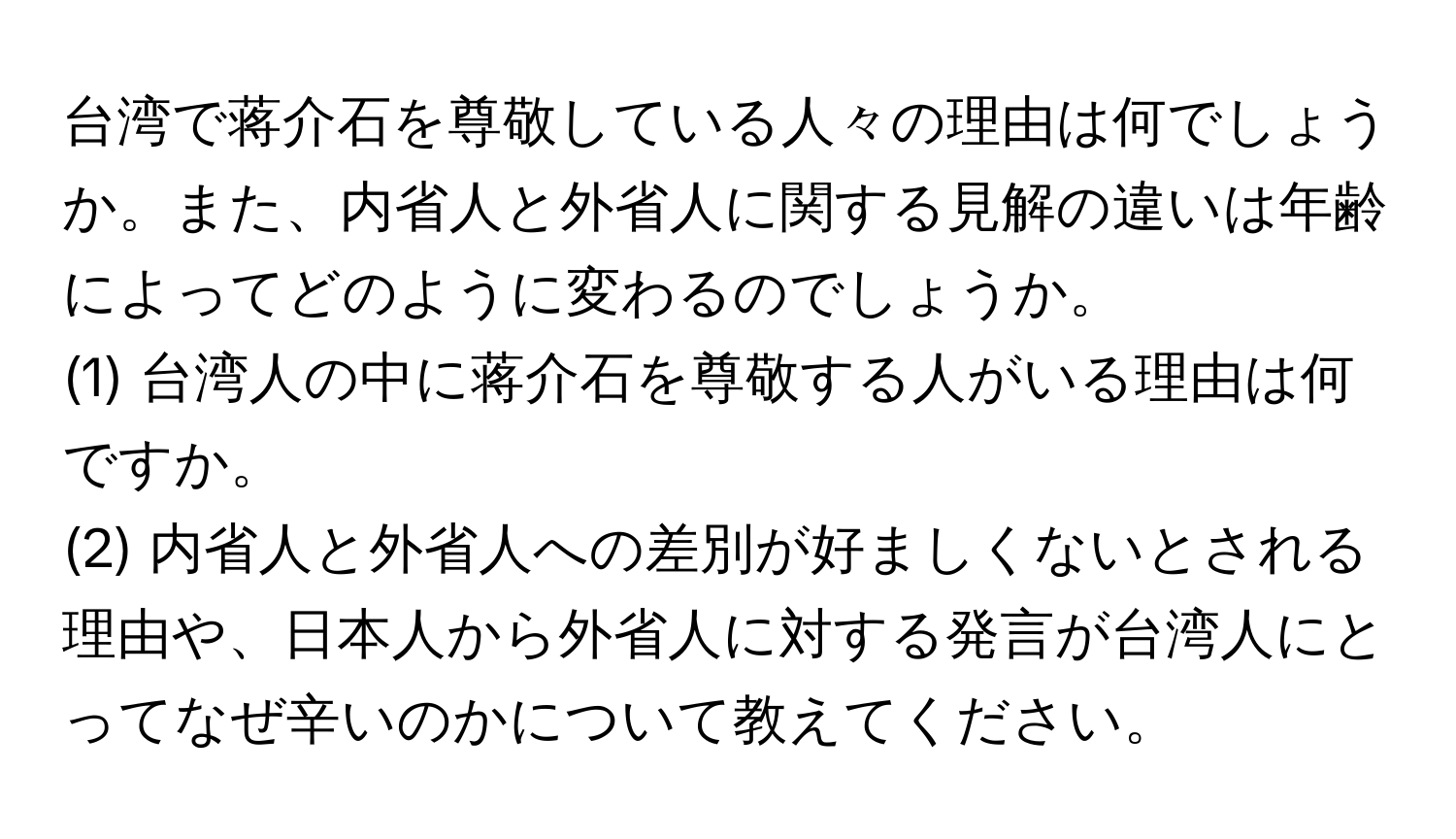 台湾で蒋介石を尊敬している人々の理由は何でしょうか。また、内省人と外省人に関する見解の違いは年齢によってどのように変わるのでしょうか。

(1) 台湾人の中に蒋介石を尊敬する人がいる理由は何ですか。 

(2) 内省人と外省人への差別が好ましくないとされる理由や、日本人から外省人に対する発言が台湾人にとってなぜ辛いのかについて教えてください。