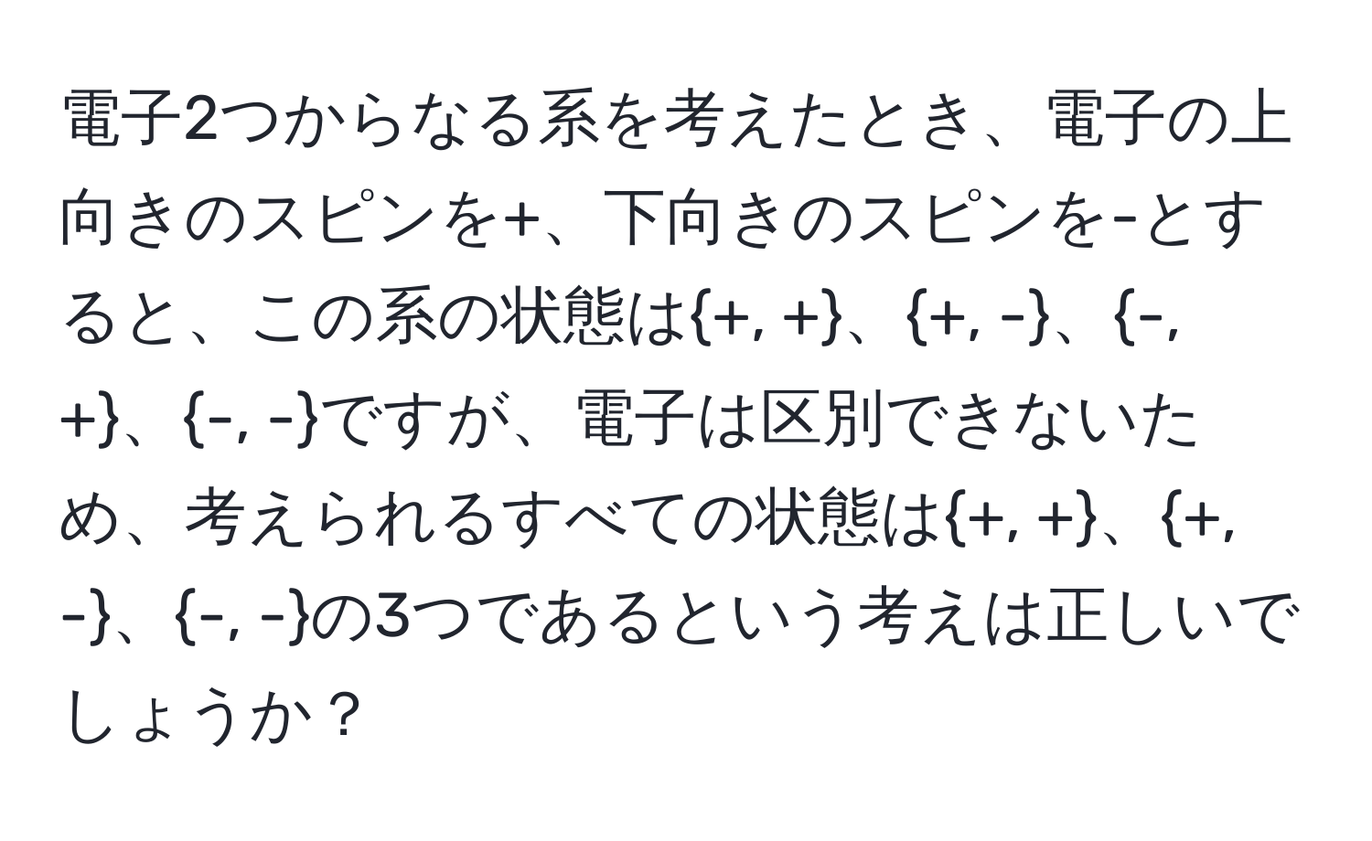電子2つからなる系を考えたとき、電子の上向きのスピンを+、下向きのスピンを-とすると、この系の状態は+, +、+, -、-, +、-, -ですが、電子は区別できないため、考えられるすべての状態は+, +、+, -、-, -の3つであるという考えは正しいでしょうか？