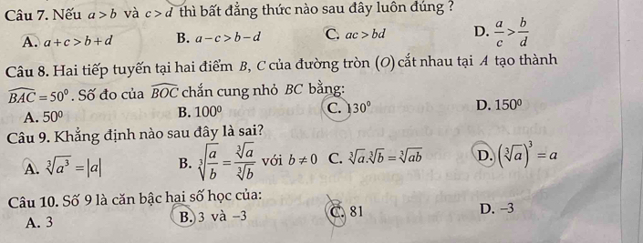 Nếu a>b và c>d thì bất đẳng thức nào sau đây luôn đúng ?
A. a+c>b+d B. a-c>b-d C. ac>bd D.  a/c > b/d 
Câu 8. Hai tiếp tuyến tại hai điểm B, C của đường tròn (O) cắt nhau tại A tạo thành
widehat BAC=50°. Số đo của widehat BOC chắn cung nhỏ BC bằng:
A. 50° B. 100° C. 30° D. 150°
Câu 9. Khẳng định nào sau đây là sai?
A. sqrt[3](a^3)=|a| B. sqrt[3](frac a)b= sqrt[3](a)/sqrt[3](b)  với b!= 0 C. sqrt[3](a).sqrt[3](b)=sqrt[3](ab) D. (sqrt[3](a))^3=a
Câu 10. Số 9 là căn bậc hai số học của:
A. 3 B. 3 và -3 C. 81 D. -3