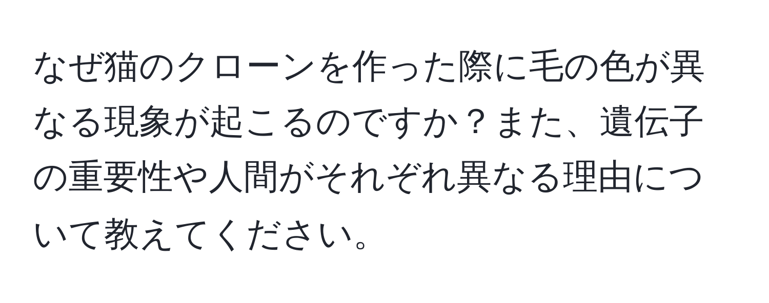 なぜ猫のクローンを作った際に毛の色が異なる現象が起こるのですか？また、遺伝子の重要性や人間がそれぞれ異なる理由について教えてください。