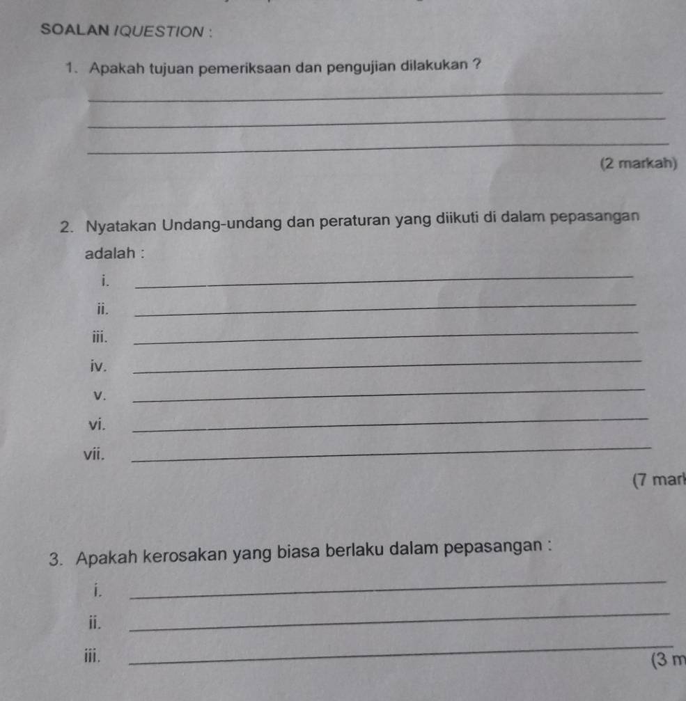 SOALAN IQUESTION : 
1. Apakah tujuan pemeriksaan dan pengujian dilakukan ? 
_ 
_ 
_ 
(2 markah) 
2. Nyatakan Undang-undang dan peraturan yang diikuti di dalam pepasangan 
adalah : 
i. 
_ 
ⅱ. 
_ 
ⅲii. 
_ 
iv. 
_ 
V. 
_ 
vi. 
_ 
vii. 
_ 
(7 mar 
3. Apakah kerosakan yang biasa berlaku dalam pepasangan : 
i. 
_ 
ⅱ. 
_ 
_ 
ⅲi. (3 m