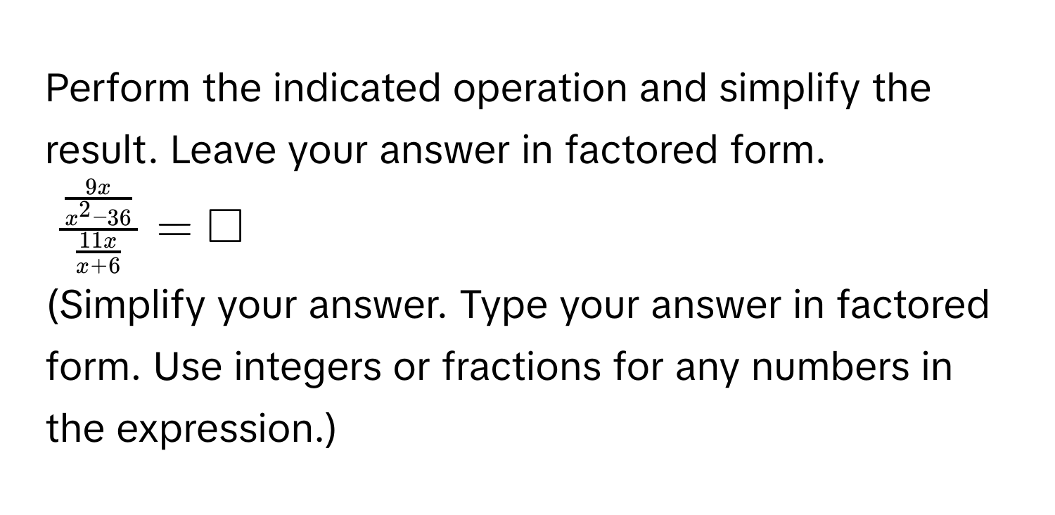 Perform the indicated operation and simplify the result. Leave your answer in factored form.
$frac  9x/x^2-36  11x/x+6 =□$
(Simplify your answer. Type your answer in factored form. Use integers or fractions for any numbers in the expression.)