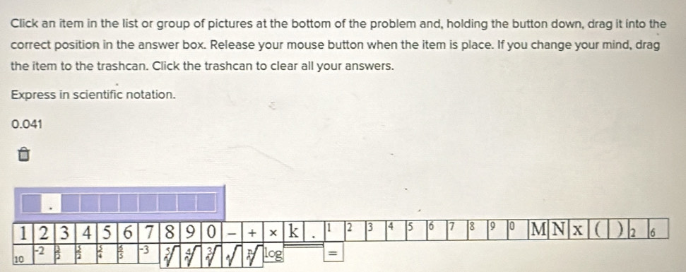 Click an item in the list or group of pictures at the bottom of the problem and, holding the button down, drag it into the 
correct position in the answer box. Release your mouse button when the item is place. If you change your mind, drag 
the item to the trashcan. Click the trashcan to clear all your answers. 
Express in scientific notation.
0.041.
1 2 3 4 5 | 6 7 8 9 0 M N x ( )
1 2 3 4 5 6 7 8 9 0 - + k . 2 6
-2
10  3/2   3/2   3/4   3/5  -3 5 3 log =
A