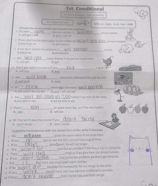 1st. Conditional
For future situation / high probability
If + Simple Present will, can, might, must, may & verb
Choose the correct answer and complete the sentences
1 If a deer _into your garden, is _all your plants.
A. will get / eats B. gets / will eat
2 If you don't put so much sugar in your coffee, you _so much weight!
A.won't put en B. don't put on
_
3 If we don't protect the elephant, it extinct.
A.becomes B,will become
4 You_ heart disease if you eat too much meat.
A. will get B. get
s You'll pay higher insurance if you_ a sport Lar.
A. will buy B. buy
6 She _completely different if she cuts her hair.
A. will look B. looks
7 If l _some eggs, how many_
7
A.will cook / do you eat B.cook / will you eat
s You_ better if you turn on the lamp.
A.are able to see B.will be able to see
s If yo u _an apple every day, you'll be very healthy.
A. eat B. will eat
1 10. You won't pass the course If you_
A. don't study B. won't study
Complete the sentences with the correct form of the verbs in brackets.
1 We _ill pass_ pass) the examination if we study hard.
z if you_ (go) to see this film, you will have a good time.
3 If he _(play) sport, he will live longer.
4 She_ (not be) an architect if she doesn't go to university.
s They_ (ring) us if we give them our phone number.
6 If we _(not solve) the problem, we won't get the prize.
7 If it_ (be) cold, you must wear warm clothes.
s if he_ (not/do) his homework, he can not go to the party.
s If you_ (work) hard, you may become a millonaire someday.
10 If they_ (not/ invite) you, you must not go.