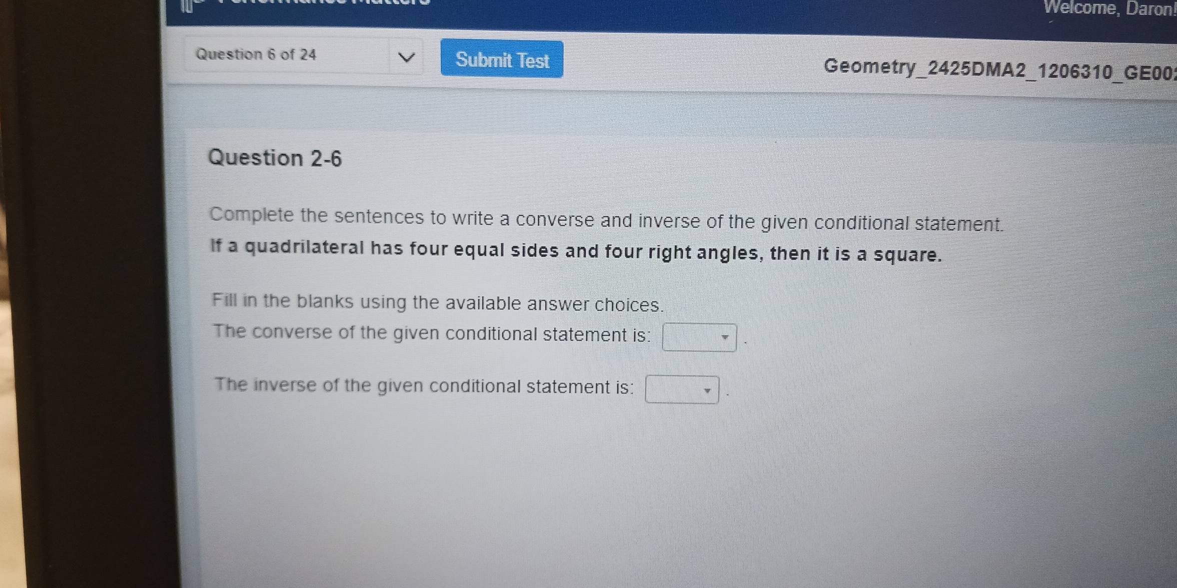 Welcome, Daron 
Question 6 of 24 Submit Test Geometry_2425DMA2_1206310_GE00 
Question 2-6 
Complete the sentences to write a converse and inverse of the given conditional statement. 
If a quadrilateral has four equal sides and four right angles, then it is a square. 
Fill in the blanks using the available answer choices. 
The converse of the given conditional statement is: □ 
The inverse of the given conditional statement is: □ .