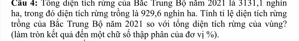 Cầu 4: Tổng diện tích rừng của Bắc Trung Bộ năm 2021 là 3131, 1 nghin 
ha, trong đó diện tích rừng trồng là 929, 6 nghìn ha. Tính tỉ lệ diện tích rừng 
trồng của Bắc Trung Bộ năm 2021 so với tổng diện tích rừng của vùng? 
(làm tròn kết quả đến một chữ số thập phân của đơ vị %).