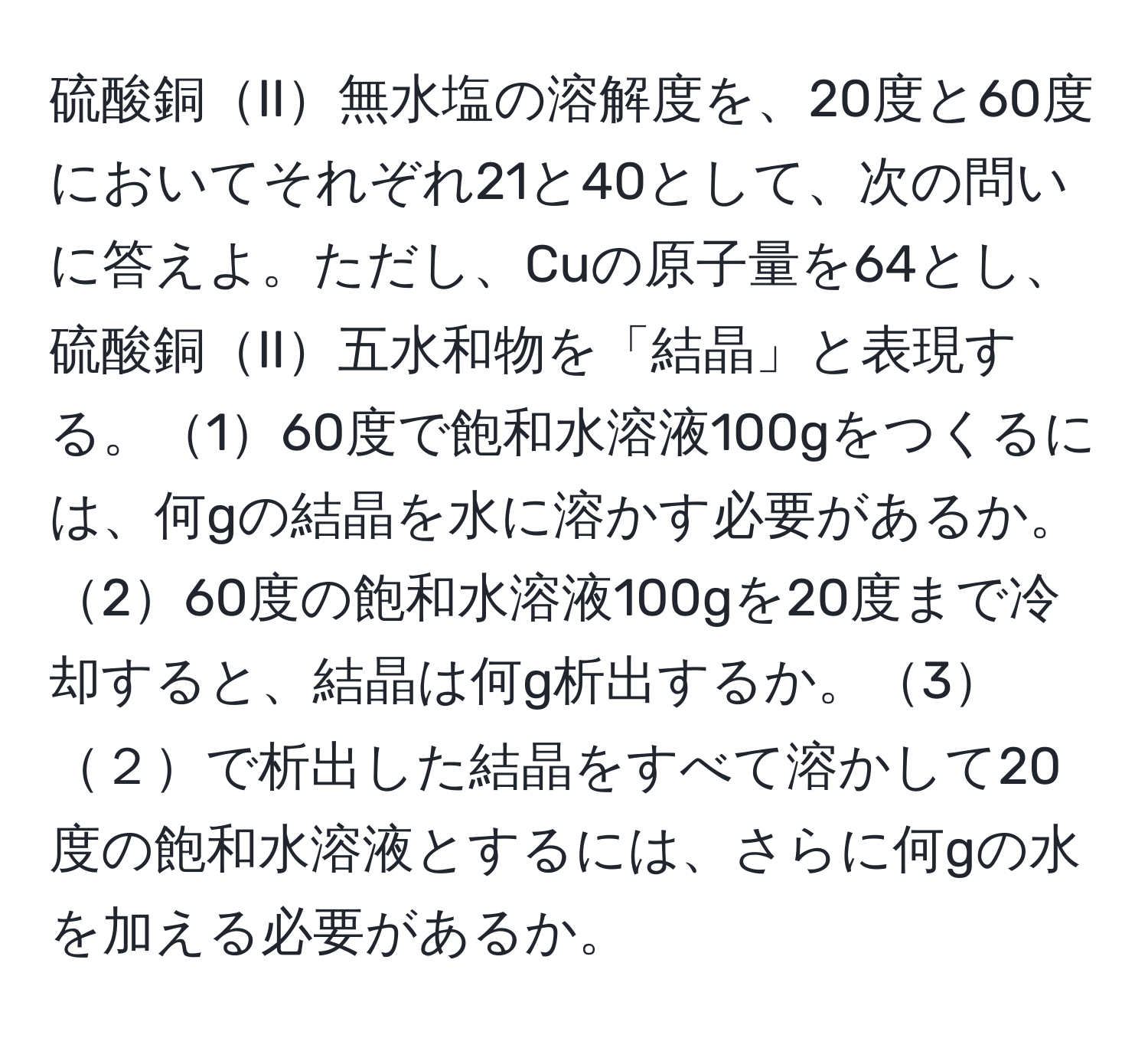 硫酸銅II無水塩の溶解度を、20度と60度においてそれぞれ21と40として、次の問いに答えよ。ただし、Cuの原子量を64とし、硫酸銅II五水和物を「結晶」と表現する。160度で飽和水溶液100gをつくるには、何gの結晶を水に溶かす必要があるか。260度の飽和水溶液100gを20度まで冷却すると、結晶は何g析出するか。3２で析出した結晶をすべて溶かして20度の飽和水溶液とするには、さらに何gの水を加える必要があるか。