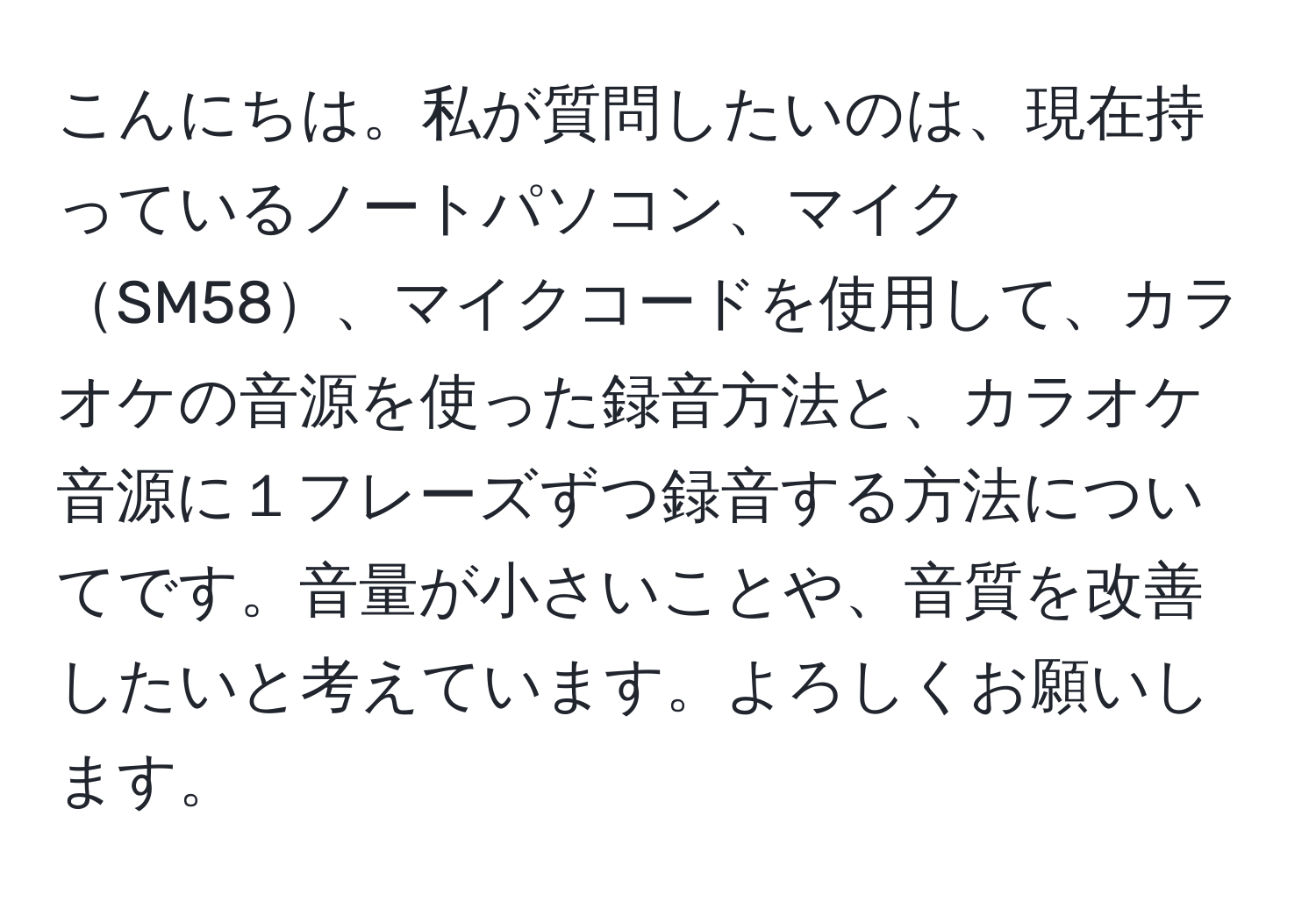 こんにちは。私が質問したいのは、現在持っているノートパソコン、マイクSM58、マイクコードを使用して、カラオケの音源を使った録音方法と、カラオケ音源に１フレーズずつ録音する方法についてです。音量が小さいことや、音質を改善したいと考えています。よろしくお願いします。